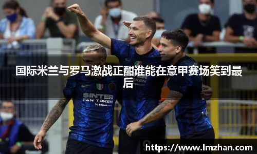 国际米兰与罗马激战正酣谁能在意甲赛场笑到最后