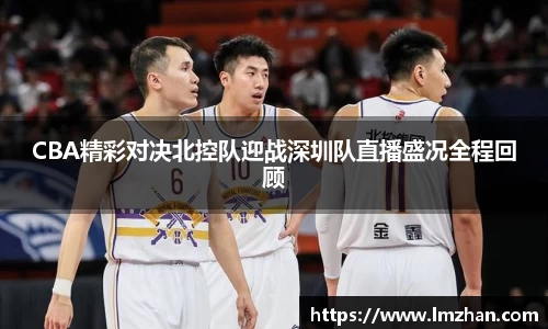 CBA精彩对决北控队迎战深圳队直播盛况全程回顾