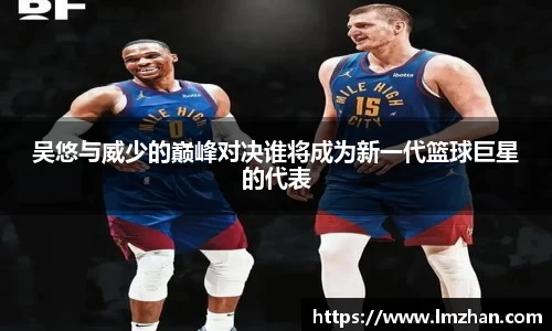 吴悠与威少的巅峰对决谁将成为新一代篮球巨星的代表