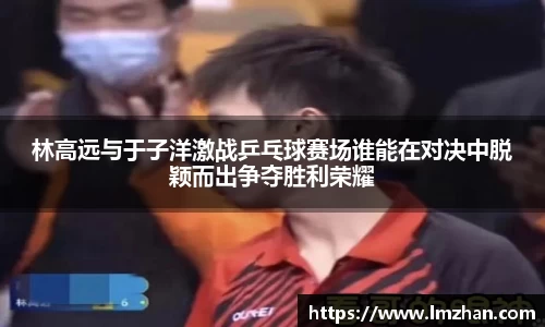 林高远与于子洋激战乒乓球赛场谁能在对决中脱颖而出争夺胜利荣耀