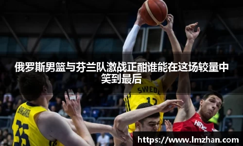 俄罗斯男篮与芬兰队激战正酣谁能在这场较量中笑到最后